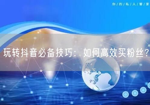 玩转抖音必备技巧：如何高效买粉丝？