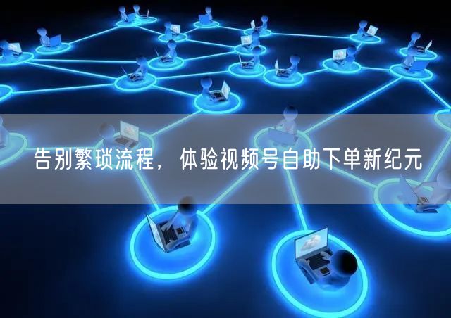 告别繁琐流程，体验视频号自助下单新纪元