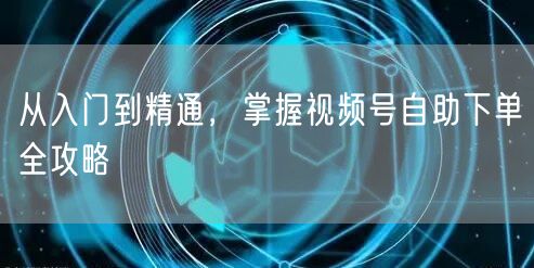 从入门到精通，掌握视频号自助下单全攻略