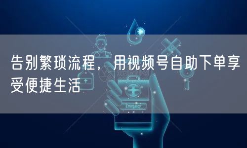 告别繁琐流程，用视频号自助下单享受便捷生活