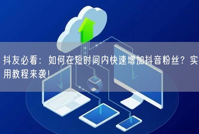 抖友必看：如何在短时间内快速增加抖音粉丝？实用教程来袭！