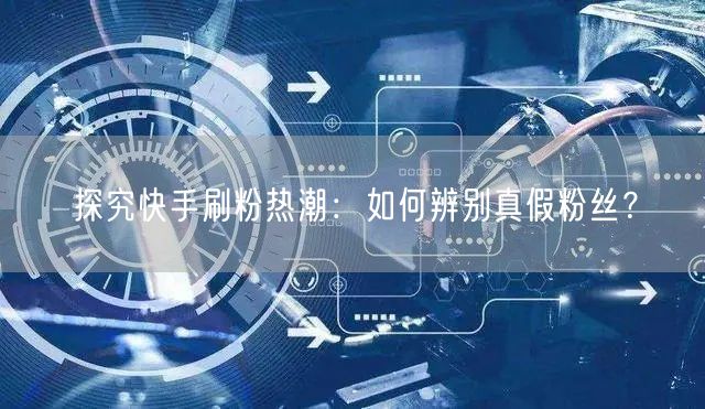 探究快手刷粉热潮：如何辨别真假粉丝？