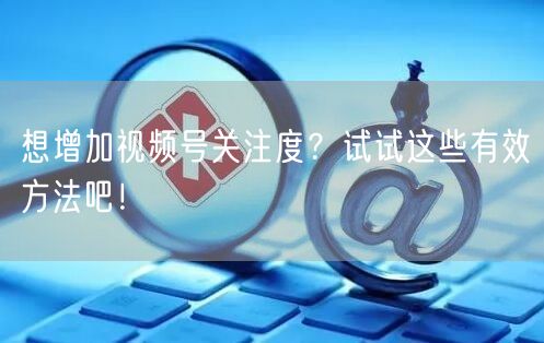 想增加视频号关注度？试试这些有效方法吧！