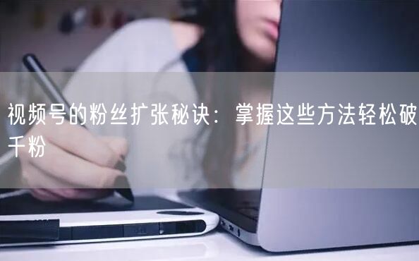 视频号的粉丝扩张秘诀：掌握这些方法轻松破千粉