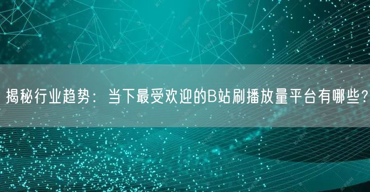 揭秘行业趋势：当下最受欢迎的B站刷播放量平台有哪些？