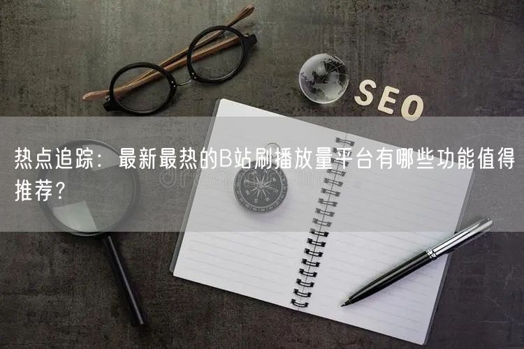 热点追踪：最新最热的B站刷播放量平台有哪些功能值得推荐？