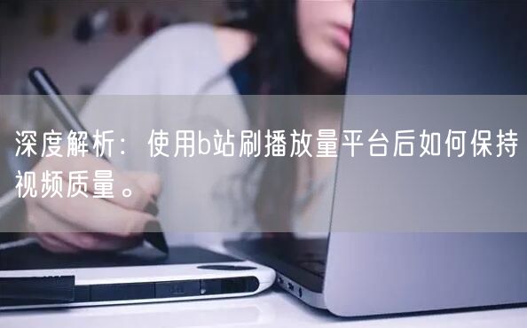 深度解析：使用b站刷播放量平台后如何保持视频质量。