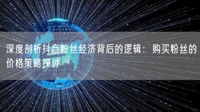 深度剖析抖音粉丝经济背后的逻辑：购买粉丝的价格策略探讨