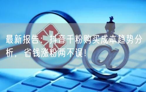 最新报告：抖音千粉购买成本趋势分析，省钱涨粉两不误！