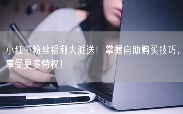 小红书粉丝福利大派送！掌握自助购买技巧，享受更多特权！