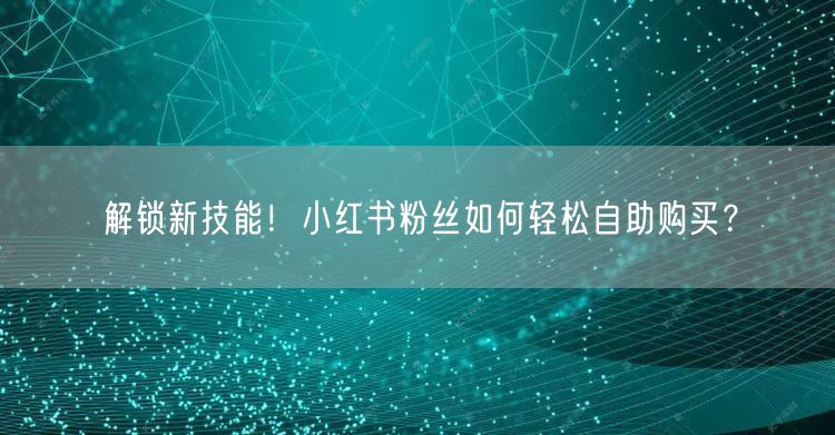 解锁新技能！小红书粉丝如何轻松自助购买？