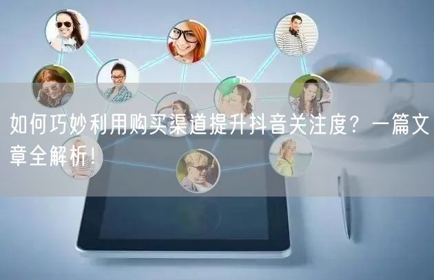 如何巧妙利用购买渠道提升抖音关注度？一篇文章全解析！