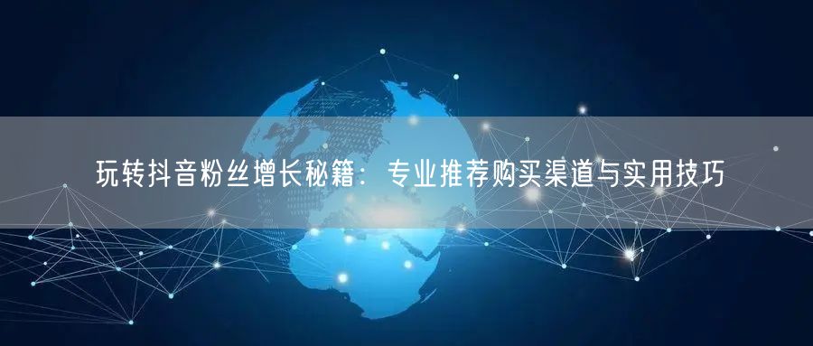 玩转抖音粉丝增长秘籍：专业推荐购买渠道与实用技巧
