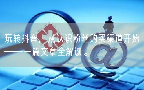 玩转抖音，从认识粉丝购买渠道开始——一篇文章全解读。