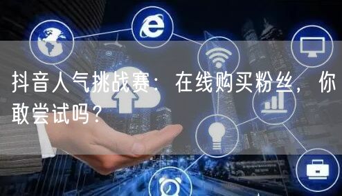 抖音人气挑战赛：在线购买粉丝，你敢尝试吗？