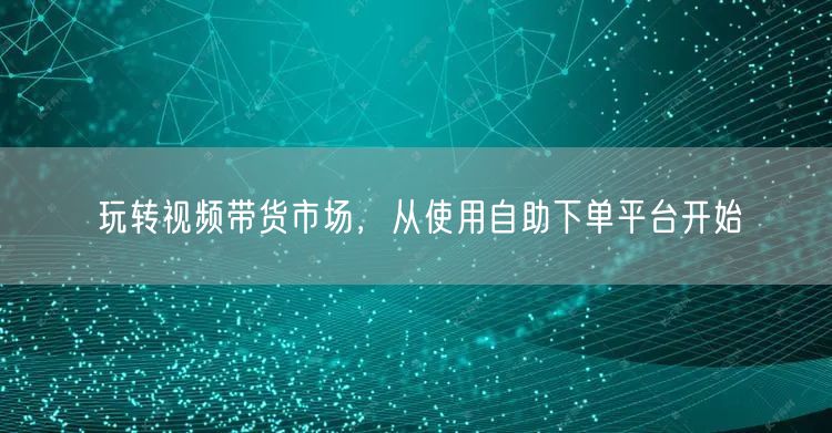 玩转视频带货市场，从使用自助下单平台开始